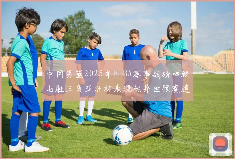 中国男篮2025年FIBA赛事战绩回顾七胜三负亚洲杯表现优异世预赛遗憾负于韩国