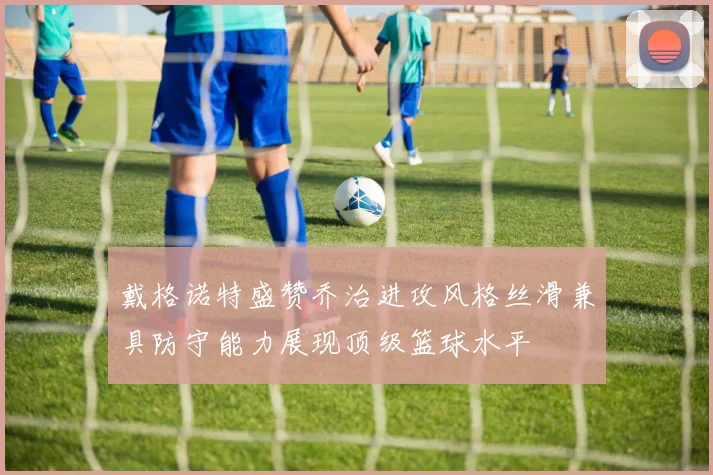 戴格诺特盛赞乔治进攻风格丝滑兼具防守能力展现顶级篮球水平