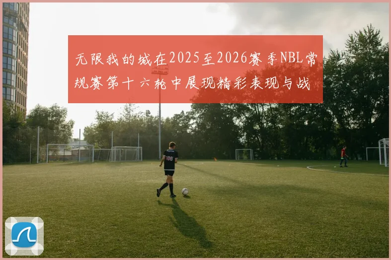 无限我的城在2025至2026赛季NBL常规赛第十六轮中展现精彩表现与战术分析