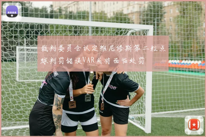 裁判委员会认定维尼修斯第二粒点球判罚错误VAR或将面临处罚