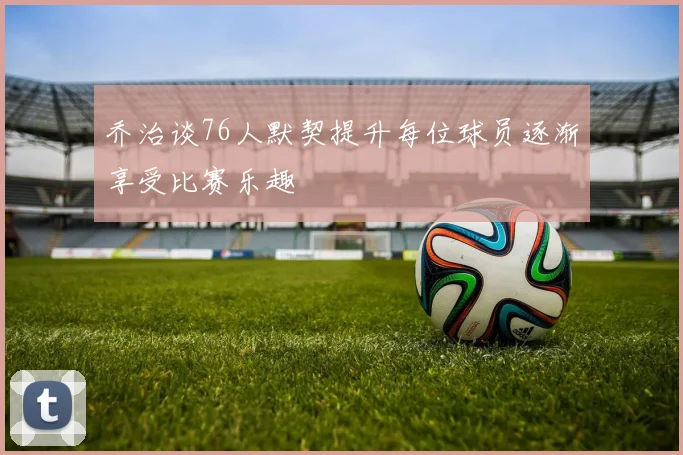 乔治谈76人默契提升每位球员逐渐享受比赛乐趣