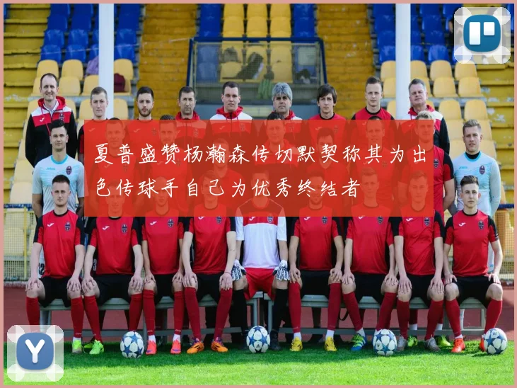 夏普盛赞杨瀚森传切默契称其为出色传球手自己为优秀终结者