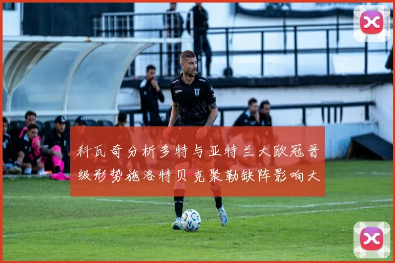 科瓦奇分析多特与亚特兰大欧冠晋级形势施洛特贝克聚勒缺阵影响大