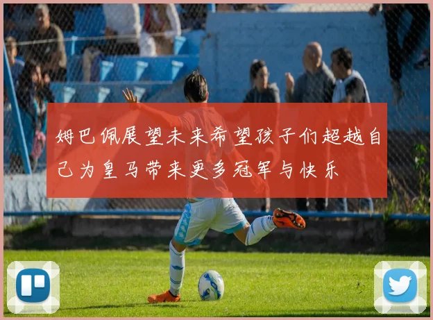 姆巴佩展望未来希望孩子们超越自己为皇马带来更多冠军与快乐