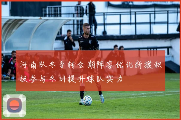 河南队冬季转会期阵容优化新援积极参与冬训提升球队实力