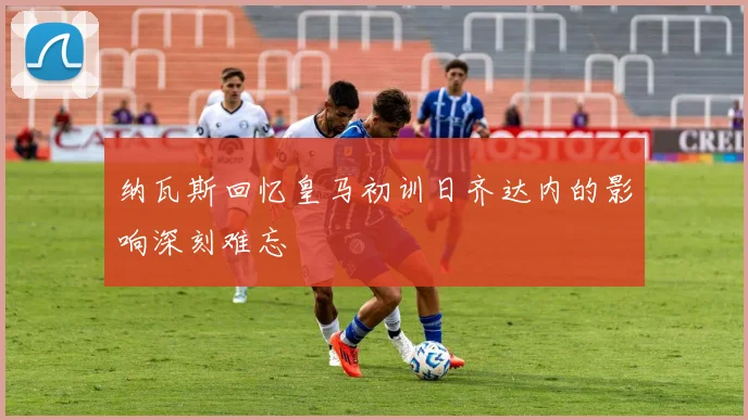 纳瓦斯回忆皇马初训日齐达内的影响深刻难忘
