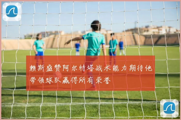 赖斯盛赞阿尔特塔战术能力期待他带领球队赢得所有荣誉