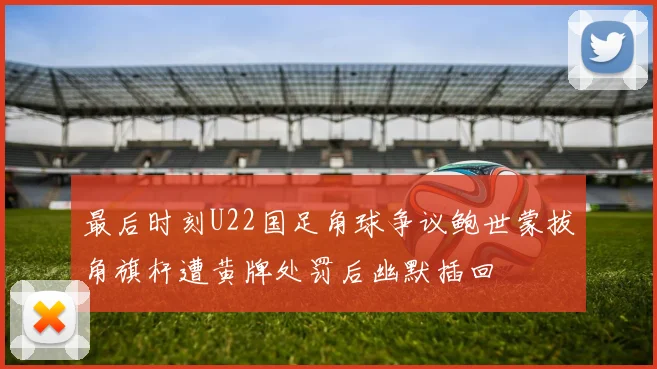 最后时刻U22国足角球争议鲍世蒙拔角旗杆遭黄牌处罚后幽默插回