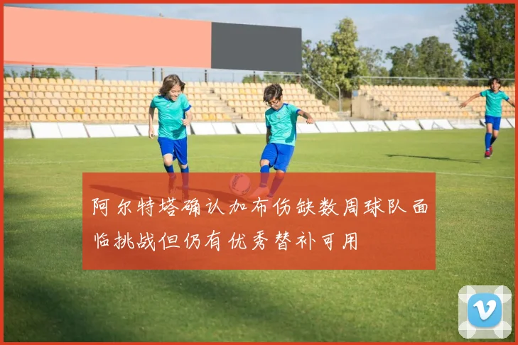 阿尔特塔确认加布伤缺数周球队面临挑战但仍有优秀替补可用