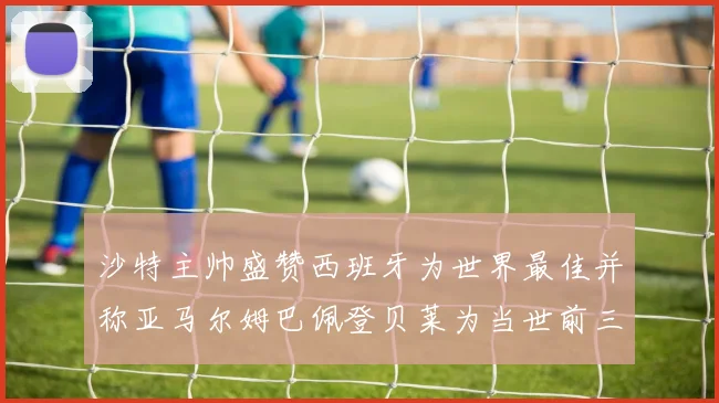 沙特主帅盛赞西班牙为世界最佳并称亚马尔姆巴佩登贝莱为当世前三球员