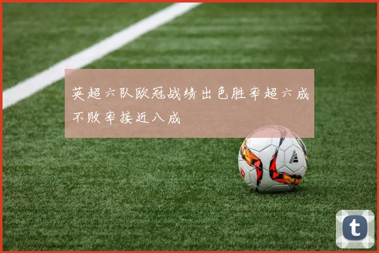 英超六队欧冠战绩出色胜率超六成不败率接近八成
