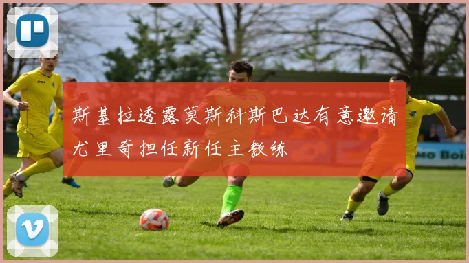 斯基拉透露莫斯科斯巴达有意邀请尤里奇担任新任主教练
