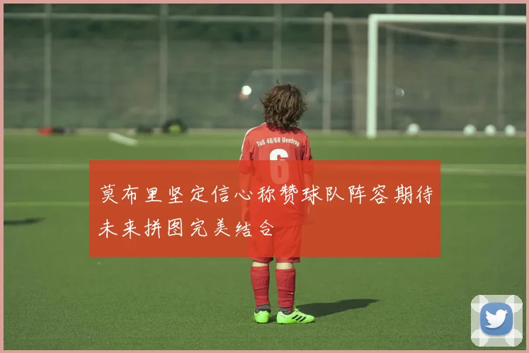 莫布里坚定信心称赞球队阵容期待未来拼图完美结合