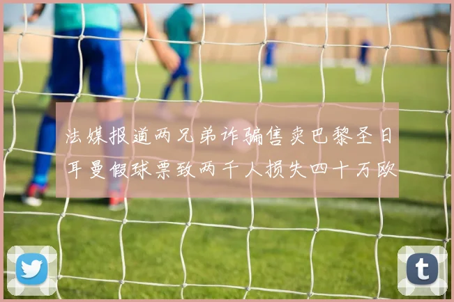 法媒报道两兄弟诈骗售卖巴黎圣日耳曼假球票致两千人损失四十万欧元