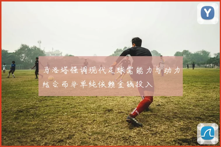 马洛塔强调现代足球需能力与动力结合而非单纯依赖金钱投入