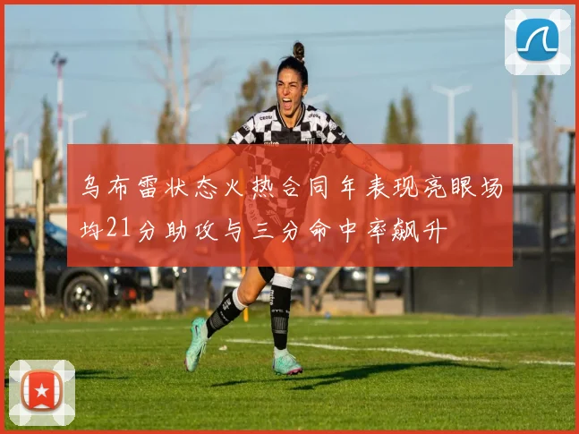 乌布雷状态火热合同年表现亮眼场均21分助攻与三分命中率飙升