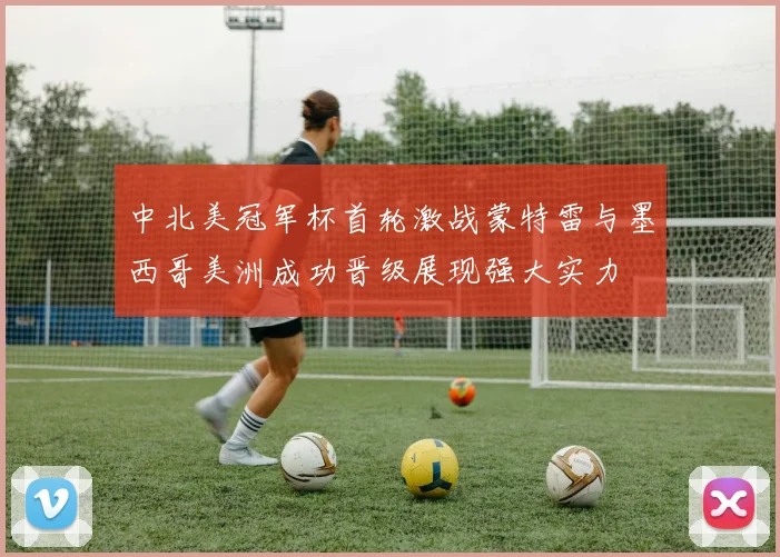 中北美冠军杯首轮激战蒙特雷与墨西哥美洲成功晋级展现强大实力