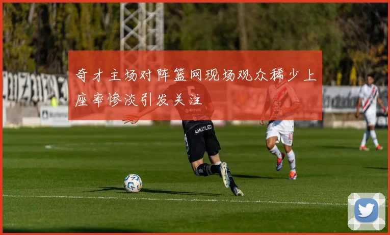奇才主场对阵篮网现场观众稀少上座率惨淡引发关注