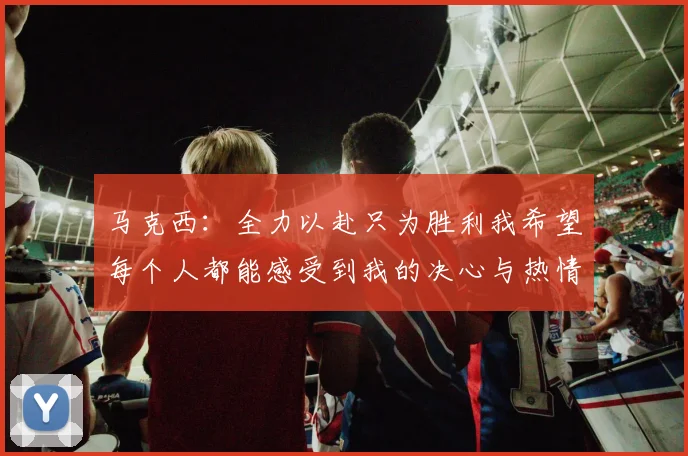 马克西：全力以赴只为胜利我希望每个人都能感受到我的决心与热情