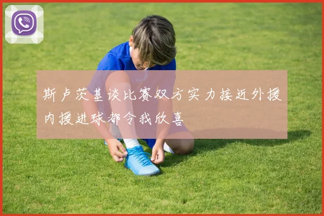 斯卢茨基谈比赛双方实力接近外援内援进球都令我欣喜