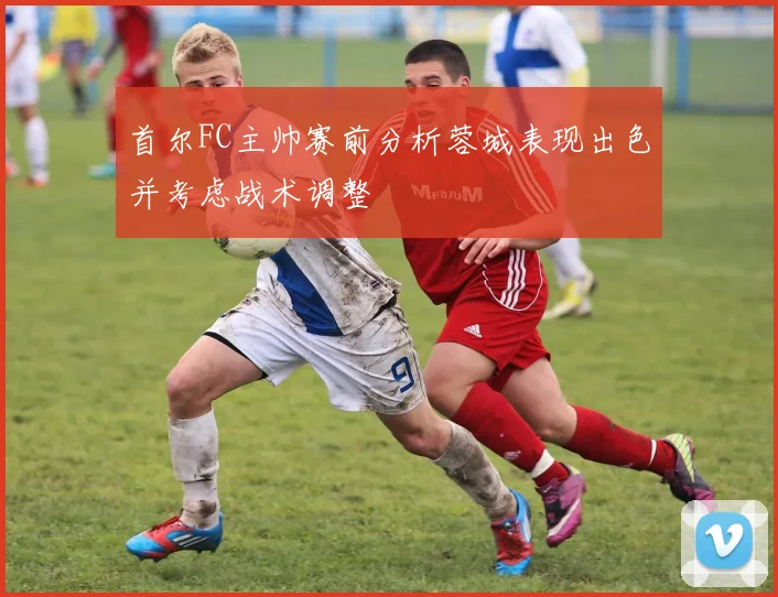 首尔FC主帅赛前分析蓉城表现出色并考虑战术调整