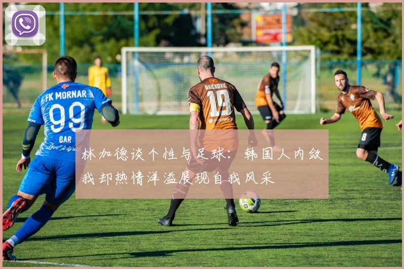 林加德谈个性与足球：韩国人内敛我却热情洋溢展现自我风采