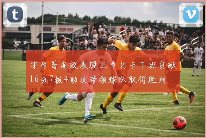 字母哥高效表现三节打卡下班贡献16分7板4助攻带领球队取得胜利