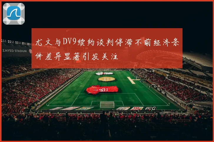 尤文与DV9续约谈判停滞不前经济条件差异显著引发关注