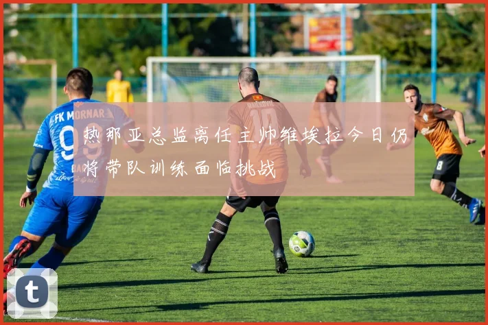 热那亚总监离任主帅维埃拉今日仍将带队训练面临挑战