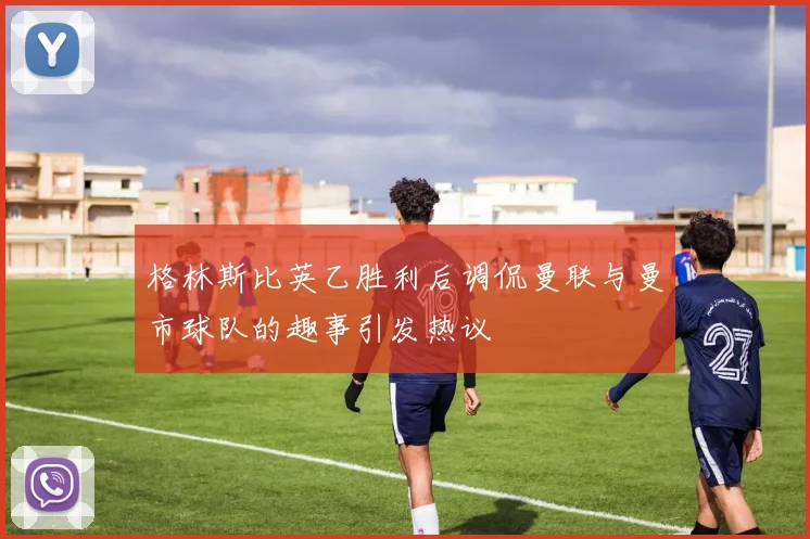格林斯比英乙胜利后调侃曼联与曼市球队的趣事引发热议