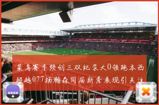 菜鸟赛季频创三双纪录大O领跑本西超越077杨瀚森同届新秀表现引关注