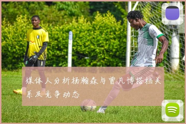 媒体人分析杨瀚森与曾凡博搭档关系及竞争动态