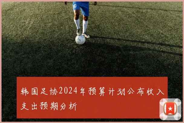 韩国足协2024年预算计划公布收入支出预期分析