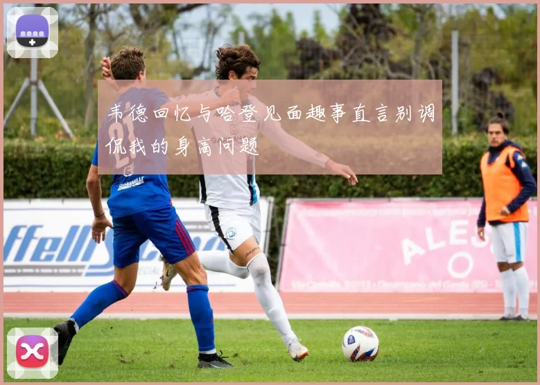 韦德回忆与哈登见面趣事直言别调侃我的身高问题