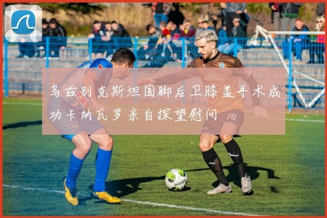 乌兹别克斯坦国脚后卫膝盖手术成功卡纳瓦罗亲自探望慰问